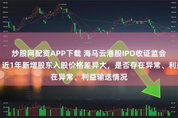 炒股网配资APP下载 海马云港股IPO收证监会反馈意见：近1年新增股东入股价格差异大，是否存在异常、利益输送情况