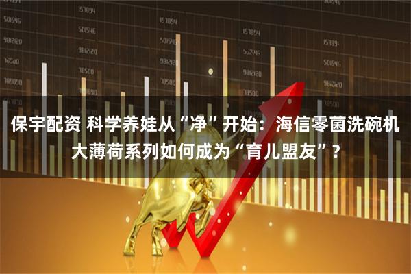 保宇配资 科学养娃从“净”开始：海信零菌洗碗机大薄荷系列如何成为“育儿盟友”？