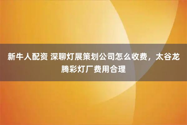 新牛人配资 深聊灯展策划公司怎么收费，太谷龙腾彩灯厂费用合理