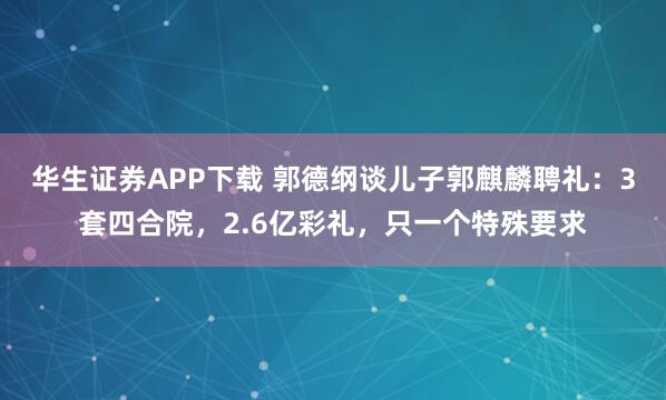 华生证券APP下载 郭德纲谈儿子郭麒麟聘礼：3套四合院，2.6亿彩礼，只一个特殊要求