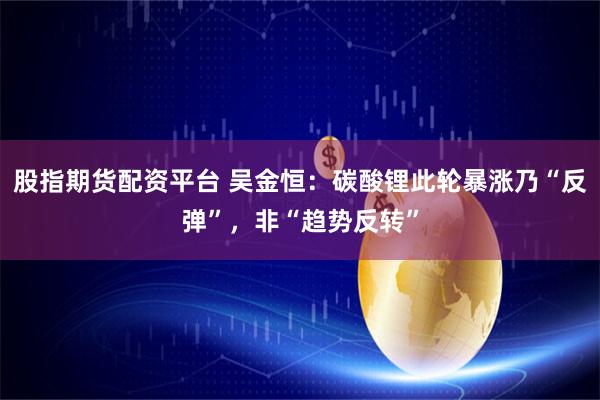 股指期货配资平台 吴金恒：碳酸锂此轮暴涨乃“反弹”，非“趋势反转”