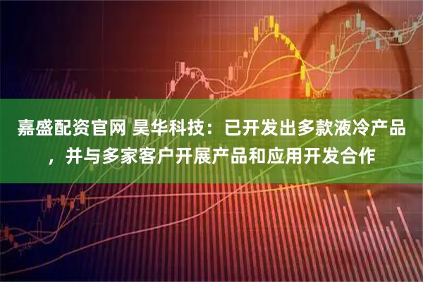 嘉盛配资官网 昊华科技：已开发出多款液冷产品，并与多家客户开展产品和应用开发合作