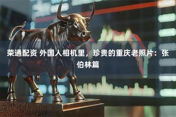 荣通配资 外国人相机里,珍贵的重庆老照片:张伯林篇