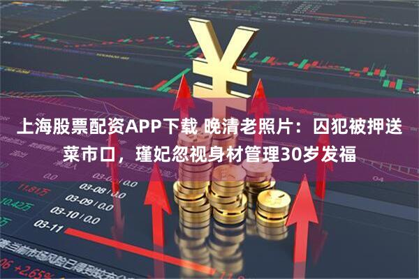 上海股票配资APP下载 晚清老照片：囚犯被押送菜市口，瑾妃忽视身材管理30岁发福