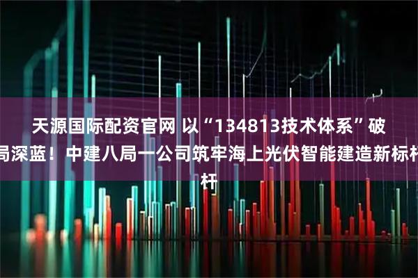 天源国际配资官网 以“134813技术体系”破局深蓝!中建八局一公司筑牢海上光伏智能建造新标杆