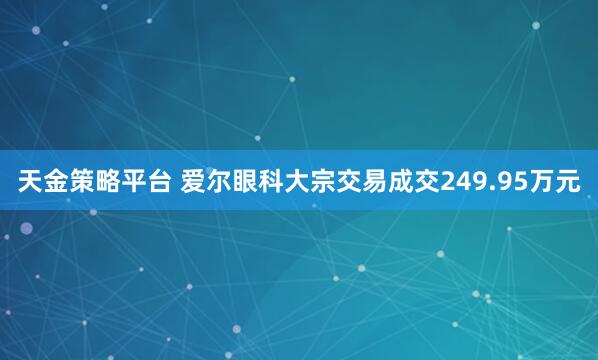 天金策略平台 爱尔眼科大宗交易成交249.95万元