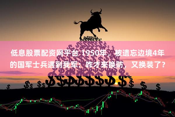 低息股票配资网平台 1950年，被遗忘边境4年的国军士兵遇到我军：咋才来换防，又换装了？