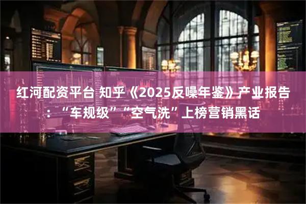 红河配资平台 知乎《2025反噪年鉴》产业报告：“车规级”“空气洗”上榜营销黑话
