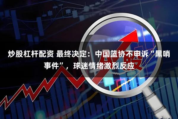 炒股杠杆配资 最终决定：中国篮协不申诉“黑哨事件”，球迷情绪激烈反应