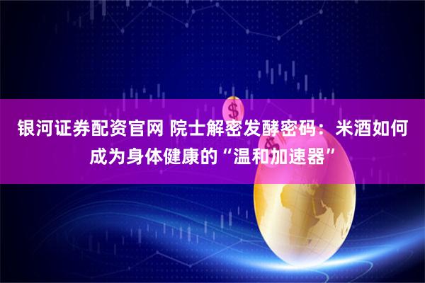 银河证券配资官网 院士解密发酵密码：米酒如何成为身体健康的“温和加速器”