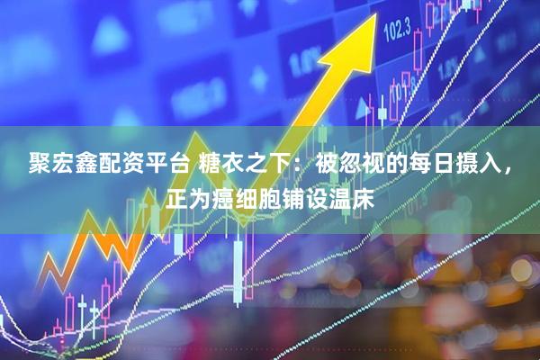 聚宏鑫配资平台 糖衣之下：被忽视的每日摄入，正为癌细胞铺设温床