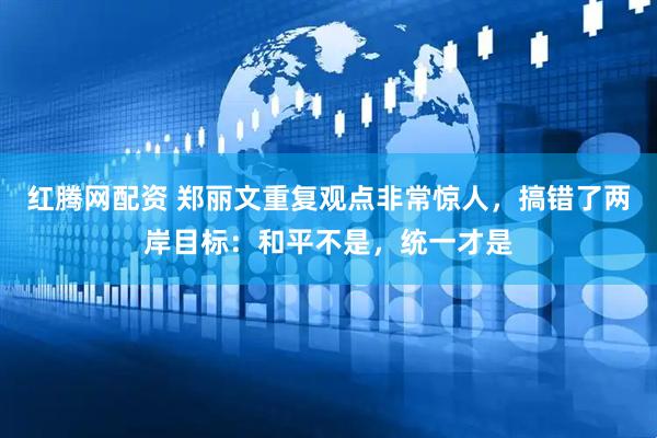 红腾网配资 郑丽文重复观点非常惊人，搞错了两岸目标：和平不是，统一才是