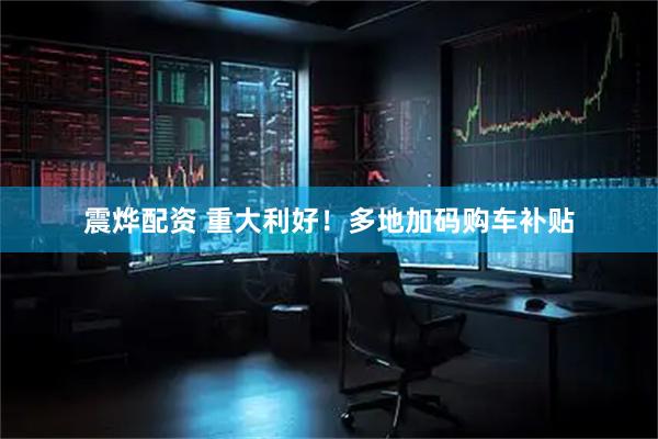 震烨配资 重大利好！多地加码购车补贴